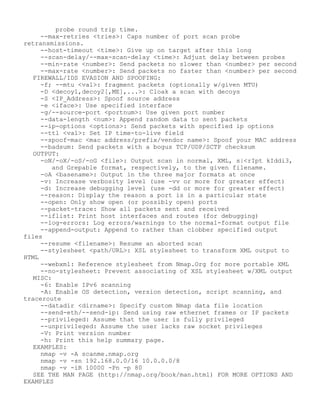probe round trip time.
--max-retries <tries>: Caps number of port scan probe
retransmissions.
--host-timeout <time>: Give up on target after this long
--scan-delay/--max-scan-delay <time>: Adjust delay between probes
--min-rate <number>: Send packets no slower than <number> per second
--max-rate <number>: Send packets no faster than <number> per second
FIREWALL/IDS EVASION AND SPOOFING:
-f; --mtu <val>: fragment packets (optionally w/given MTU)
-D <decoy1,decoy2[,ME],...>: Cloak a scan with decoys
-S <IP_Address>: Spoof source address
-e <iface>: Use specified interface
-g/--source-port <portnum>: Use given port number
--data-length <num>: Append random data to sent packets
--ip-options <options>: Send packets with specified ip options
--ttl <val>: Set IP time-to-live field
--spoof-mac <mac address/prefix/vendor name>: Spoof your MAC address
--badsum: Send packets with a bogus TCP/UDP/SCTP checksum
OUTPUT:
-oN/-oX/-oS/-oG <file>: Output scan in normal, XML, s|<rIpt kIddi3,
and Grepable format, respectively, to the given filename.
-oA <basename>: Output in the three major formats at once
-v: Increase verbosity level (use -vv or more for greater effect)
-d: Increase debugging level (use -dd or more for greater effect)
--reason: Display the reason a port is in a particular state
--open: Only show open (or possibly open) ports
--packet-trace: Show all packets sent and received
--iflist: Print host interfaces and routes (for debugging)
--log-errors: Log errors/warnings to the normal-format output file
--append-output: Append to rather than clobber specified output
files
--resume <filename>: Resume an aborted scan
--stylesheet <path/URL>: XSL stylesheet to transform XML output to
HTML
--webxml: Reference stylesheet from Nmap.Org for more portable XML
--no-stylesheet: Prevent associating of XSL stylesheet w/XML output
MISC:
-6: Enable IPv6 scanning
-A: Enable OS detection, version detection, script scanning, and
traceroute
--datadir <dirname>: Specify custom Nmap data file location
--send-eth/--send-ip: Send using raw ethernet frames or IP packets
--privileged: Assume that the user is fully privileged
--unprivileged: Assume the user lacks raw socket privileges
-V: Print version number
-h: Print this help summary page.
EXAMPLES:
nmap -v -A scanme.nmap.org
nmap -v -sn 192.168.0.0/16 10.0.0.0/8
nmap -v -iR 10000 -Pn -p 80
SEE THE MAN PAGE (http://nmap.org/book/man.html) FOR MORE OPTIONS AND
EXAMPLES
 