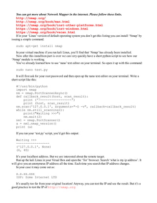 You can get more about Network Mapper in the internet. Please follow these links.
http://nmap.org/
http://nmap.org/book/man.html
https://nmap.org/book/inst-other-platforms.html
https://nmap.org/book/inst-windows.html
https://nmap.org/book/vscan.html
If in your ‘Linux’ version of default operating system you don’t get this listing you can install ‘Nmap’ by
issuing a simple command.
sudo apt-get install nmap
In your virtual machine if you run kali Linux, you’ll find that ‘Nmap’ has already been installed.
Now after this installtion part is over we can very quickly have a short python script to see how our
‘Nmap’ module is working.
You’ve already learned how to use ‘nano’ text editor on your terminal. So open it up with this command:
sudo nano test.py
It will first ask for your root password and then open up the nano text editor on your terminal. Write a
short script like this:
#!/usr/bin/python
import nmap
nm = nmap.PortScannerAsync()
def callback_result(host, scan_result):
print ('------------------')
print (host, scan_result)
nm.scan('127.0.0.1', arguments="-O -v", callback=callback_result)
while nm.still_scanning():
print("Waiting >>>")
nm.wait(2)
nm1 = nmap.PortScanner()
a = nm1.nmap_version()
print (a)
If you run your ‘test.py’ script, you’d get this output:
Waiting >>>
------------------
('127.0.0.1', None)
(6, 40)
It’s your localhost address. But we are interested about the remote target.
Run up the kali Linux in your Virual Box and open the ‘Tor’ browser. Search ‘what is my ip address’. It
will give you an anonymous IP address all the time. Each time you search that IP address changes.
In your case it may come out as:
x.x.xx.xxx
ISP: Some Internet LTD
It’s usually too far from your original location! Anyway, you can test the IP and see the result. But it’s a
good practice to test the IP of http://nmap.org
 