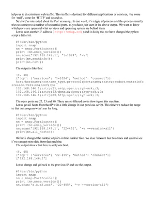 helps us to discriminate web traffic. This traffic is destined for different applications or services, like some
for ‘mail’, some for ‘HTTP’ and so and so.
Next we’re interested about the Port scanning . In one word, it’s a type of process and this process usually
tries to connect to a number of sequential ports, as you have just seen in the above output. We want to know
which ports are open and what services and operating system are behind them.
Let us scan another IP address ( http://nmap.org ) and in doing that we have changed the python
script a little bit.
#!/usr/bin/python
import nmap
nm = nmap.PortScanner()
print (nm.nmap_version())
nm.scan('192.168.146.1', '1-1024', '-v')
print(nm.scaninfo())
print(nm.csv())
The output is like this:
(6, 40)
{'tcp': {'services': '1-1024', 'method': 'connect'}}
host;hostname;hostname_type;protocol;port;name;state;product;extrainfo
;reason;version;conf;cpe
192.168.146.1;;;tcp;25;smtp;open;;;syn-ack;;3;
192.168.146.1;;;tcp;53;domain;open;;;syn-ack;;3;
192.168.146.1;;;tcp;80;http;open;;;syn-ack;;3;
The open ports are 25, 53 and 80. There are no filtered ports showing on this machine.
Let us get all hosts from that IP with a little change in our previous script. This time we reduce the range
so that our program won’t run for long.
#!/usr/bin/python
import nmap
nm = nmap.PortScanner()
print (nm.nmap_version())
nm.scan('192.168.146.1', '22-455', '-v --version-all')
print(nm.all_hosts())
We have changed the number of ports in line number five. We also removed last two lines and want to see
if we can get more data from that machine.
The output shows that there is only one host.
(6, 40)
{'tcp': {'services': '22-455', 'method': 'connect'}}
['192.168.146.1']
Let us change and go back to the previous IP and see the output.
#!/usr/bin/python
import nmap
nm = nmap.PortScanner()
print (nm.nmap_version())
nm.scan('x.x.xx.xxx', '22-455', '-v --version-all')
 