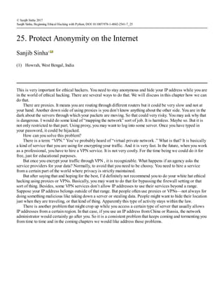 (1)
© Sanjib Sinha 2017
Sanjib Sinha, Beginning Ethical Hacking with Python, DOI 10.1007/978-1-4842-2541-7_25
25. Protect Anonymity on the Internet
Sanjib Sinha1
Howrah, West Bengal, India
This is very important for ethical hackers. You need to stay anonymous and hide your IP address while you are
in the world of ethical hacking. There are several ways to do that. We will discuss in this chapter how we can
do that.
There are proxies. It means you are routing through different routers but it could be very slow and not at
your hand. Another down side of using proxies is you don’t know anything about the other side. You are in the
dark about the servers through which your packets are moving. So that could very risky. You may ask why that
is dangerous. I would do some kind of “mapping the network” sort of job. It is harmless. Maybe so. But it is
not only restricted to that part. Using proxy, you may want to log into some server. Once you have typed in
your password, it could be hijacked.
How can you solve this problem?
There is a term: “VPN.” You’ve probably heard of “virtual private network .” What is that? It is basically
a kind of service that you are using for encrypting your traffic. And it is very fast. In the future, when you work
as a professional, you have to hire a VPN service. It is not very costly. For the time being we could do it for
free, just for educational purposes.
But once you encrypt your traffic through VPN , it is recognizable. What happens if an agency asks the
service providers for your data? Normally, to avoid that you need to be choosy. You need to hire a service
from a certain part of the world where privacy is strictly maintained.
But after saying that and hoping for the best, I’d definitely not recommend you to do your white hat ethical
hacking using proxies or VPNs. Basically, you may want to do that for bypassing the firewall setting or that
sort of thing. Besides, some VPN services don’t allow IP addresses to use their services beyond a range.
Suppose your IP address belongs outside of that range. But people often use proxies or VPNs—not always for
doing something malicious like taking down a server or stealing data. People might want to hide their location
just when they are traveling, or that kind of thing. Apparently this type of activity stays within the law.
There is another problem that might crop up while you access a certain type of server that usually allows
IP addresses from a certain region. In that case, if you use an IP address from China or Russia, the network
administrator would certainly go after you. So it is a consistent problem that keeps coming and tormenting you
from time to time and in the coming chapters we would like address those problems.
 