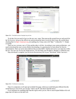 Figure 26-1. Download section of torproject.org web site
To do that, first you need to log in as the new user: xman. Then open up the normal browser and search for
the Tor browser. Just go to the official site and download the latest version for Kali Linux. Be careful about
checking that it is https://​torproject.​org, not anything else. It may come with “http://” without the “s”. Simply
avoid that.
There are two versions: one is 32 bits and the other is 64 bits. According to your system architecture , you
need to download the exact version. Before downloading, it is good practice to learn about Tor from its
documentation. There are terms and conditions that you must fulfill. And the main term is you must stay within
the law. You can’t use Tor for any illegal process. Tor also hides your IP address. But that is a different issue.
Once download is complete, you can access the necessary file in your “Download” folder. Just run it.
Figure 26-2. Tor browser is connecting .
Once it is connected, it will open up its default first page, which you would find quite different from the
normal browser. First of all, you can type “what is my IP” and check what that shows.
It will definitely be something other than the region where you are. But we need original hidden wiki web
pages that will take us to the dark web.
 