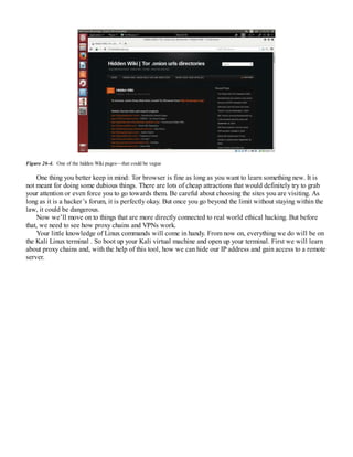 Figure 26-4. One of the hidden Wiki pages—that could be vague
One thing you better keep in mind: Tor browser is fine as long as you want to learn something new. It is
not meant for doing some dubious things. There are lots of cheap attractions that would definitely try to grab
your attention or even force you to go towards them. Be careful about choosing the sites you are visiting. As
long as it is a hacker’s forum, it is perfectly okay. But once you go beyond the limit without staying within the
law, it could be dangerous.
Now we’ll move on to things that are more directly connected to real world ethical hacking. But before
that, we need to see how proxy chains and VPNs work.
Your little knowledge of Linux commands will come in handy. From now on, everything we do will be on
the Kali Linux terminal . So boot up your Kali virtual machine and open up your terminal. First we will learn
about proxy chains and, with the help of this tool, how we can hide our IP address and gain access to a remote
server.
 