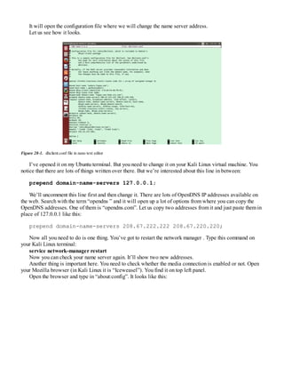 It will open the configuration file where we will change the name server address.
Let us see how it looks.
Figure 28-1. dhclient.conf file in nano text editor
I’ve opened it on my Ubuntu terminal. But you need to change it on your Kali Linux virtual machine. You
notice that there are lots of things written over there. But we’re interested about this line in between:
prepend domain-name-servers 127.0.0.1;
We’ll uncomment this line first and then change it. There are lots of OpenDNS IP addresses available on
the web. Search with the term “opendns ” and it will open up a lot of options from where you can copy the
OpenDNS addresses. One of them is “opendns.com”. Let us copy two addresses from it and just paste them in
place of 127.0.0.1 like this:
prepend domain-name-servers 208.67.222.222 208.67.220.220;
Now all you need to do is one thing. You’ve got to restart the network manager . Type this command on
your Kali Linux terminal:
service network-manager restart
Now you can check your name server again. It’ll show two new addresses.
Another thing is important here. You need to check whether the media connection is enabled or not. Open
your Mozilla browser (in Kali Linux it is “Iceweasel”). You find it on top left panel.
Open the browser and type in “about:config”. It looks like this:
 