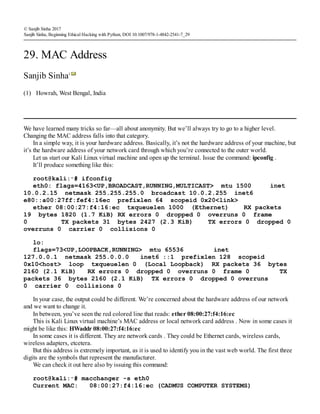 (1)
© Sanjib Sinha 2017
Sanjib Sinha, Beginning Ethical Hacking with Python, DOI 10.1007/978-1-4842-2541-7_29
29. MAC Address
Sanjib Sinha1
Howrah, West Bengal, India
We have learned many tricks so far—all about anonymity. But we’ll always try to go to a higher level.
Changing the MAC address falls into that category.
In a simple way, it is your hardware address. Basically, it’s not the hardware address of your machine, but
it’s the hardware address of your network card through which you’re connected to the outer world.
Let us start our Kali Linux virtual machine and open up the terminal. Issue the command: ipconfig .
It’ll produce something like this:
root@kali:∼# ifconfig
eth0: flags=4163<UP,BROADCAST,RUNNING,MULTICAST> mtu 1500 inet
10.0.2.15 netmask 255.255.255.0 broadcast 10.0.2.255 inet6
e80::a00:27ff:fef4:16ec prefixlen 64 scopeid 0x20<link>
ether 08:00:27:f4:16:ec txqueuelen 1000 (Ethernet) RX packets
19 bytes 1820 (1.7 KiB) RX errors 0 dropped 0 overruns 0 frame
0 TX packets 31 bytes 2427 (2.3 KiB) TX errors 0 dropped 0
overruns 0 carrier 0 collisions 0
lo:
flags=73<UP,LOOPBACK,RUNNING> mtu 65536 inet
127.0.0.1 netmask 255.0.0.0 inet6 ::1 prefixlen 128 scopeid
0x10<host> loop txqueuelen 0 (Local Loopback) RX packets 36 bytes
2160 (2.1 KiB) RX errors 0 dropped 0 overruns 0 frame 0 TX
packets 36 bytes 2160 (2.1 KiB) TX errors 0 dropped 0 overruns
0 carrier 0 collisions 0
In your case, the output could be different. We’re concerned about the hardware address of our network
and we want to change it.
In between, you’ve seen the red colored line that reads: ether 08:00:27:f4:16:ec
This is Kali Linux virtual machine’s MAC address or local network card address . Now in some cases it
might be like this: HWaddr 08:00:27:f4:16:ec
In some cases it is different. They are network cards . They could be Ethernet cards, wireless cards,
wireless adapters, etcetera.
But this address is extremely important, as it is used to identify you in the vast web world. The first three
digits are the symbols that represent the manufacturer.
We can check it out here also by issuing this command:
root@kali:∼# macchanger -s eth0
Current MAC: 08:00:27:f4:16:ec (CADMUS COMPUTER SYSTEMS)
 