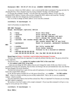 Permanent MAC: 08:00:27:f4:16:ec (CADMUS COMPUTER SYSTEMS)
As you see, it shows two MAC address—one is current and the other is permanent. You may ask why I’m
checking this here. I have checked it once by issuing command “ifconfig”. Isn’t that enough?
It’s because the command “ifconfig ” will only show the current MAC address. It won’t show the
permanent MAC address. It means when you have changed the MAC address and issued the “ifconfig ”
command, it only show the changed one, not the permanent one.
Now we’d like to change our MAC address. Let us issue this command:
root@kali:∼# macchanger –h
And it will produce an output like this :
GNU MAC Changer
Usage: macchanger [options] device
-h, --help Print this help
-V, --version Print version and exit
-s, --show Print the MAC address and exit
-e, --ending Don't change the vendor bytes
-a, --another Set random vendor MAC of the same kind
-A Set random vendor MAC of any kind
-p, --permanent Reset to original, permanent hardware
MAC
-r, --random Set fully random MAC
-l, --list[=keyword] Print known vendors
-b, --bia Pretend to be a burned-in-address
-m, --mac=XX:XX:XX:XX:XX:XX
--mac XX:XX:XX:XX:XX:XX Set the MAC XX:XX:XX:XX:XX:XX
Report bugs to https://github.com/alobbs/macchanger/issues
The three red-colored lines are important. It is explicitly defined what they mean. The green colored line
is also important.
The first two lines— -a, --another Set random vendor MAC of the same kind
-A Set random vendor MAC of any kind
—mean you can change the MAC address but you can’t change the vendor. In this case, there is every
possibility of losing your anonymity. The first three sets belong to the net card manufacturer and, since that has
not been changed, you can be identified.
The third red-colored line is quite obvious and self-explanatory in its meaning. It says: you can change
back to the original MAC address.
So far, the best option available for us is the green colored line— -r, --random Set fully random
MAC—where it is clearly said that you can set fully random MAC. That is, the six sets are completely
random—which we prefer.
The most important of them is the last blue-colored line. Why is it important? It is because you can change
the MAC address completely.
We can have a list of all vendors with a simple command: l. If you issue that command it will give a very
long list. Let us pick up a few of them.
root@kali:∼# macchanger -l
Misc MACs:
 