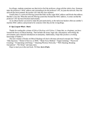 In colleges, students sometimes use that trick to fool the professor, along with the whole class. Someone
takes the professor’s MAC address and, pretending to be the professor’s PC, he jams the network. Once the
network has been jammed, the teacher can’t take the class anymore.
Usually there is a network filtering system that finds out the rogue MAC address and blocks that address.
But that is also fun. When the network filtering system has blocked the MAC address, it comes out that the
professor’s PC has been blocked inadvertently.
As an ethical hacker you need to study this part particularly, as the malicious hackers often use another’s
machine MAC address and pretend to be someone while they do the wrong things.
# Epilogue—What Next
Thanks for reading this volume of Ethical Hacking with Python 3. I hope that, as a beginner, you have
learned the basics of ethical hacking . That includes the terms, legal side, and purpose; networking, the
environment, and a detailed introduction on anonymity. Additionally, I hope that you have a working
knowledge of Python 3.
The next volumes of books on Ethical Hacking will deal with more advanced concepts like “Nmap,”
“SQLInjection,” “Denial of Service or DOS,” “Brute Force Method,” “Signal Jamming,” “Password
Cracking,” “Footprinting with Nmap,” “Attacking Wireless Networks,” “WiFi Hacking, Breaking
Encryptions”, “SLl Strips” and many more.
Hope to meet you in the next book. Till then, best of luck.
 