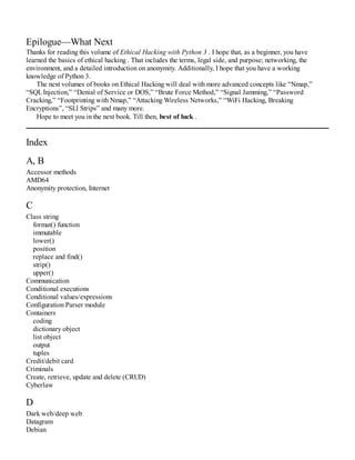 Epilogue—What Next
Thanks for reading this volume of Ethical Hacking with Python 3 . I hope that, as a beginner, you have
learned the basics of ethical hacking . That includes the terms, legal side, and purpose; networking, the
environment, and a detailed introduction on anonymity. Additionally, I hope that you have a working
knowledge of Python 3.
The next volumes of books on Ethical Hacking will deal with more advanced concepts like “Nmap,”
“SQLInjection,” “Denial of Service or DOS,” “Brute Force Method,” “Signal Jamming,” “Password
Cracking,” “Footprinting with Nmap,” “Attacking Wireless Networks,” “WiFi Hacking, Breaking
Encryptions”, “SLl Strips” and many more.
Hope to meet you in the next book. Till then, best of luck .
Index
A, B
Accessor methods
AMD64
Anonymity protection, Internet
C
Class string
format() function
immutable
lower()
position
replace and find()
strip()
upper()
Communication
Conditional executions
Conditional values/expressions
Configuration Parser module
Containers
coding
dictionary object
list object
output
tuples
Credit/debit card
Criminals
Create, retrieve, update and delete (CRUD)
Cyberlaw
D
Dark web/deep web
Datagram
Debian
 