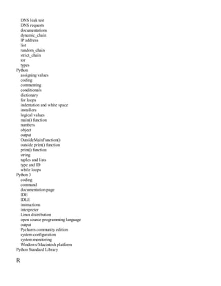 DNS leak test
DNS requests
documentations
dynamic_chain
IP address
list
random_chain
strict_chain
tor
types
Python
assigning values
coding
commenting
conditionals
dictionary
for loops
indentation and white space
installers
logical values
main() function
numbers
object
output
OutsideMainFunction()
outside print() function
print() function
string
tuples and lists
type and ID
while loops
Python 3
coding
command
documentation page
IDE
IDLE
instructions
interpreter
Linux distribution
open source programming language
output
Pycharm community edition
system configuration
system monitoring
Windows/Macintosh platform
Python Standard Library
R
 