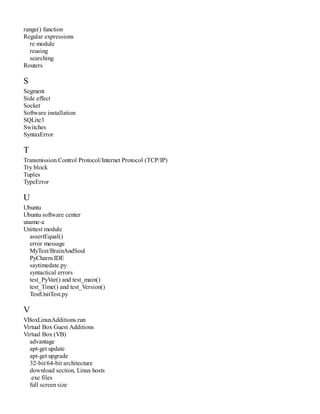range() function
Regular expressions
re module
reusing
searching
Routers
S
Segment
Side effect
Socket
Software installation
SQLite3
Switches
SyntaxError
T
Transmission Control Protocol/Internet Protocol (TCP/IP)
Try block
Tuples
TypeError
U
Ubuntu
Ubuntu software center
uname-a
Unittest module
assertEqual()
error message
MyTest/BrainAndSoul
PyCharm IDE
saytimedate.py
syntactical errors
test_PyVar() and test_main()
test_Time() and test_Version()
TestUnitTest.py
V
VBoxLinuxAdditions.run
Virtual Box Guest Additions
Virtual Box (VB)
advantage
apt-get update
apt-get upgrade
32-bit/64-bit architecture
download section, Linux hosts
.exe files
full screen size
 