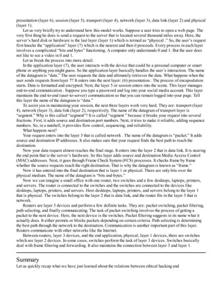 presentation (layer 6), session (layer 5), transport (layer 4), network (layer 3), data link (layer 2) and physical
(layer 1).
Let us very briefly try to understand how this model works. Suppose a user tries to open a web page. The
very first thing he does is send a request to the server that is located several thousand miles away. Here, the
server’s hard disk or hardware is the last layer (layer 1) which is termed as “physical .” So, the user’s request
first knocks the “application” layer (7) which is the nearest and then it proceeds. Every process in each layer
involves a complicated “bits and bytes” functioning. A computer only understands 0 and 1. But the user does
not like to see a video in 0 and 1.
Let us break the process into more detail.
In the application layer (7), the user interacts with the device that could be a personal computer or smart
phone or anything you might guess. So the application layer basically handles the user’s interaction. The name
of the datagram is “data.” The user requests the data and ultimately retrieves the data. What happens when the
user sends requests from layer 7? It enters into the next layer: (6) presentation . The process of encapsulation
starts. Data is formatted and encrypted. Next, the layer 5 or session enters into the scene. This layer manages
end-to-end communication . Suppose you type a password and log into your social media account. This layer
maintains the end-to-end (user-to-server) communication so that you can remain logged into your page. Tell
this layer the name of the datagram is “data.”
To assist you in maintaining your session, the next three layers work very hard. They are: transport (layer
4), network (layer 3), data link (layer 2), respectively. The name of the datagram of transport layer is
“segment.” Why is this called “segment”? It is called “segment ” because it breaks your request into several
fractions. First, it adds source and destination port numbers. Next, it tries to make it reliable, adding sequence
numbers. So, in a nutshell, it provides flow control, sequencing, and reliability.
What happens next?
Your request enters into the layer 3 that is called network . The name of the datagram is “packet.” It adds
source and destination IP addresses. It also makes sure that your request finds the best path to reach the
destination.
Now your data request almost reaches the final stage. It enters into the layer 2 that is data link. It is nearing
the end point that is the server’s hardware. So this layer adds source and destination Media Access Control
(MAC) addresses. Next, it goes through Frame Check System (FCS) processes. It checks frame by frame
whether the source requests reach the right destination. That is why the datagram is known as “frame.”
Now it has entered into the final destination that is layer 1 or physical. There are only bits over the
physical medium. The name of the datagram is “bits and bytes.”
Now we can imagine a small office with one router, two switches and a few desktops, laptops, printers,
and servers. The router is connected to the switches and the switches are connected to the devices like
desktops, laptops, printers, and servers. Here desktops, laptops, printers, and servers belong to the layer 1
that is physical. The switches belong to the layer 2 that is data link, and the router fits in the layer 3 that is
network.
Routers are layer 3 devices and perform a few definite tasks. They are: packet switching, packet filtering,
path selecting, and finally communicating. The task of packet switching involves the process of getting a
packet to the next device. Here, the next device is the switches. Packet filtering suggests in its name what it
actually does. It either permits or blocks packets depending on certain criteria. Path selecting is determining
the best path through the network to the destination. Communication is another important part of this layer.
Routers communicate with other networks like the Internet.
Between routers, layer 3 devices, and the end application, physical, layer 1 devices, there are switches
which are layer 2 devices. In some cases, switches perform the task of layer 3 devices. Switches basically
deal with frame filtering and forwarding. It also maintains the connection between layer 3 and layer 1.
Summary
Let us quickly recap what we have just learned about the relations between ethical hacking and
 