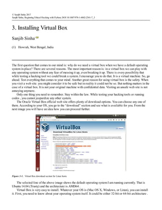 (1)
© Sanjib Sinha 2017
Sanjib Sinha, Beginning Ethical Hacking with Python, DOI 10.1007/978-1-4842-2541-7_3
3. Installing Virtual Box
Sanjib Sinha1
Howrah, West Bengal, India
The first question that comes to our mind is: why do we need a virtual box when we have a default operating
system in place? There are several reasons. The most important reason is: in a virtual box we can play with
any operating system without any fear of messing it up, even breaking it up. There is every possibility that
while testing a hacking tool we could break a system. I encourage you to do that. It is a virtual machine. So, go
ahead. Test everything that comes to your mind. Another great reason for using virtual box is the safety. When
you visit a web site. you might consider it to be safe but in reality it could not be so. But nothing matters in the
case of a virtual box. It is not your original machine with confidential data. Visiting an unsafe web site is not
annoying anymore.
Only one thing you need to remember. Stay within the law. While testing your hacking tools or running
codes , you cannot jeopardize any other system.
The Oracle Virtual Box official web site offers plenty of download options. You can choose any one of
them. According to your OS, you go to the “download” section and see what is available for you. From the
next image you will have an idea how you can proceed further.
Figure 3-1. Virtual Box download section for Linux hosts
The selected line of the above image shows the default operating system I am running currently. That is
Ubuntu 14.04 (Trusty) and the architecture is AMD64 .
Virtual Box is very easy to install. Whatever your OS is (Mac OS X, Windows, or Linux), you can install
it. First, you need to know about your operating system itself. It could be either 32-bit or 64-bit architecture .
 