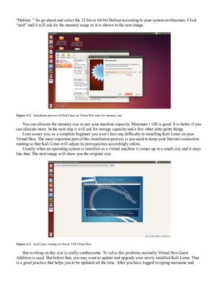 “Debian .” So go ahead and select the 32-bit or 64-bit Debian according to your system architecture. Click
“next” and it will ask for the memory usage as it is shown in the next image.
Figure 4-2. Installation process of Kali Linux on Virtual Box asks for memory size
You can allocate the memory size as per your machine capacity. Minimum 1 GB is good. It is better if you
can allocate more. In the next step it will ask for storage capacity and a few other nitty-gritty things.
I can assure you, as a complete beginner you won’t face any difficulty in installing Kali Linux on your
Virtual Box. The most important part of this installation process is you need to keep your Internet connection
running so that Kali Linux will adjust its prerequisites accordingly online.
Usually when an operating system is installed on a virtual machine it comes up in a small size and it stays
like that. The next image will show you the original size.
Figure 4-3. Kali Linux running on Oracle VM Virtual Box
But working on this size is really cumbersome. To solve this problem, normally Virtual Box Guest
Addition is used. But before that, you may want to update and upgrade your newly installed Kali Linux. That
is a good practice that helps you to be updated all the time. After you have logged in typing username and
 