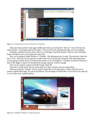 Figure 4-5. Getting the full screen size of Kali Linux on Virtual Box
Take your mouse pointer to the upper middle part where you will get the “Devices” menu. The last one
reads like this: “insert guest edition CD image.” Click it and it will automatically take care of everything.
Normally it should work fine. If not, take it as a challenge. Search the Internet. There are lots of helping
hands waiting for you to assist what you want to get.
Now we are going to install Windows 7 Ultimate . The starting process is same. You open the virtual box.
Go to “new” and click. It will open up a window that will ask you to type the name of the operating system
you are going to install. Next it will ask for the memory size. For Windows 7 Ultimate you need to allocate at
least 2 GB. Bigger is better. For the hard disk storage capacity, 50 GB is enough.
Now you are ready to connect to the ISO image of the OS .
This part is a little tricky, but any online guide will show you how you can connect them.
When you click the “storage” section of your Virtual Box it will pop open a window that tells you to
connect with the ISO image. It is not at all difficult. The advantage of Virtual Box is if you fail to do some job
it won’t affect your original machine.
Figure 4-6. Installation of Windows 7 Ultimate takes place
 