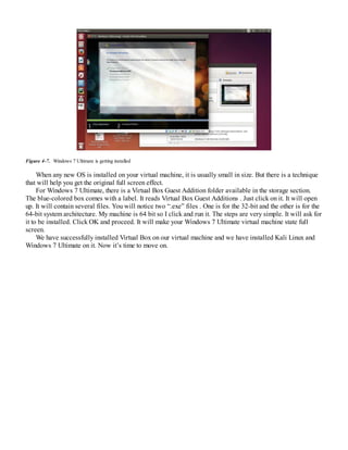 Figure 4-7. Windows 7 Ultimate is getting installed
When any new OS is installed on your virtual machine, it is usually small in size. But there is a technique
that will help you get the original full screen effect.
For Windows 7 Ultimate, there is a Virtual Box Guest Addition folder available in the storage section.
The blue-colored box comes with a label. It reads Virtual Box Guest Additions . Just click on it. It will open
up. It will contain several files. You will notice two “.exe” files . One is for the 32-bit and the other is for the
64-bit system architecture. My machine is 64 bit so I click and run it. The steps are very simple. It will ask for
it to be installed. Click OK and proceed. It will make your Windows 7 Ultimate virtual machine state full
screen.
We have successfully installed Virtual Box on our virtual machine and we have installed Kali Linux and
Windows 7 Ultimate on it. Now it’s time to move on.
 