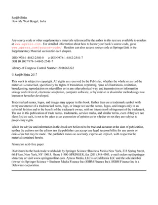 Sanjib Sinha
Howrah, West Bengal, India
Any source code or other supplementary materials referenced by the author in this text are available to readers
at www.apress.com . For detailed information about how to locate your book’s source code, go to
www.apress.com/source-code/ . Readers can also access source code at SpringerLink in the
Supplementary Material section for each chapter.
ISBN 978-1-4842-2540-0 e-ISBN 978-1-4842-2541-7
DOI 10.1007/978-1-4842-2541-7
Library of Congress Control Number: 2016963222
© Sanjib Sinha 2017
This work is subject to copyright. All rights are reserved by the Publisher, whether the whole or part of the
material is concerned, specifically the rights of translation, reprinting, reuse of illustrations, recitation,
broadcasting, reproduction on microfilms or in any other physical way, and transmission or information
storage and retrieval, electronic adaptation, computer software, or by similar or dissimilar methodology now
known or hereafter developed.
Trademarked names, logos, and images may appear in this book. Rather than use a trademark symbol with
every occurrence of a trademarked name, logo, or image we use the names, logos, and images only in an
editorial fashion and to the benefit of the trademark owner, with no intention of infringement of the trademark.
The use in this publication of trade names, trademarks, service marks, and similar terms, even if they are not
identified as such, is not to be taken as an expression of opinion as to whether or not they are subject to
proprietary rights.
While the advice and information in this book are believed to be true and accurate at the date of publication,
neither the authors nor the editors nor the publisher can accept any legal responsibility for any errors or
omissions that may be made. The publisher makes no warranty, express or implied, with respect to the
material contained herein.
Printed on acid-free paper
Distributed to the book trade worldwide by Springer Science+Business Media New York, 233 Spring Street,
6th Floor, New York, NY 10013. Phone 1-800-SPRINGER, fax (201) 348-4505, e-mail orders-ny@springer-
sbm.com, or visit www.springeronline.com. Apress Media, LLC is a California LLC and the sole member
(owner) is Springer Science + Business Media Finance Inc (SSBM Finance Inc). SSBM Finance Inc is a
Delaware corporation.
 