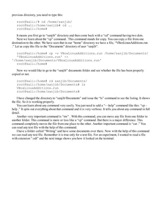 previous directory, you need to type this:
root@kali:/# cd /home/sanjib/
root@kali:/home/sanjib# cd ..
root@kali:/home#
It means you first go to “sanjib” directory and then come back with a “cd” command having two dots.
Next we learn about the “cp” command . This command stands for copy. You can copy a file from one
destination to the other. We have seen that in our “home” directory we have a file, “VBoxLinuxAdditions.run
.” Let us copy this file to the “Documents” directory of user “sanjib”.
root@kali:/home# cp -v VBoxLinuxAdditions.run /home/sanjib/Documents/
'VBoxLinuxAdditions.run' ->
'/home/sanjib/Documents/VBoxLinuxAdditions.run'
root@kali:/home#
Now we would like to go to the “sanjib” documents folder and see whether the file has been properly
copied or not.
root@kali:/home# cd sanjib/Documents/
root@kali:/home/sanjib/Documents# ls
VBoxLinuxAdditions.run
root@kali:/home/sanjib/Documents#
I have changed the directory to “sanjib/Documents” and issue the “ls” command to see the listing. It shows
the file. So it is working properly.
You can learn about any command very easily. You just need to add a “—help” command like this: “cp –
help .” It spits out everything about that command and it is very verbose. It tells you about any command in full
detail.
Another very important command is “mv” . With this command, you can move any file from one folder to
another folder. This command is more or less like a “cp” command. But there is a major difference. This
command completely moves the file from one place to the other. Another important command is “cat .” You
can read any text file with the help of this command.
I have a folder called “Writing” and have some documents over there. Now with the help of this command
we can read any text file. Remember it is true only for a text file. For an experiment, I wanted to read a file
with extension “.odt” and the next image shows you how it looked on the terminal.
 