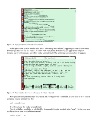 Figure 5-3. Trying to read a non-text file with “cat” command
In this part I want to show another trick that is often being used in Linux. Suppose you want to write a text
file very quickly. You can use “nano”. It comes with every Linux distribution. Just type “nano” on your
terminal and it will open up a text editor on the terminal itself. The next image shows you how it happens.
Figure 5-4. Nano text editor . How to save a file and exit the editor is written in it.
Now you can safely read this new file, “novel.txt”, with your “cat” command. All you need to do is issue a
command on your terminal like this:
cat novel.txt
It will read your file on the terminal itself.
Now it might be a good idea to edit this file. You can edit it on the terminal using “nano” . In that case, you
need to write on your terminal this command:
nano novel.txt
 