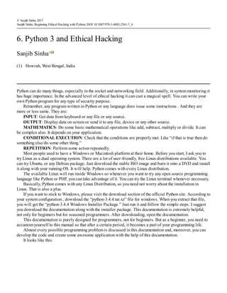 (1)
© Sanjib Sinha 2017
Sanjib Sinha, Beginning Ethical Hacking with Python, DOI 10.1007/978-1-4842-2541-7_6
6. Python 3 and Ethical Hacking
Sanjib Sinha1
Howrah, West Bengal, India
Python can do many things, especially in the socket and networking field. Additionally, in system monitoring it
has huge importance. In the advanced level of ethical hacking it can cast a magical spell. You can write your
own Python program for any type of security purpose.
Remember, any program written in Python or any language does issue some instructions . And they are
more or less same. They are:
INPUT: Get data from keyboard or any file or any source.
OUTPUT: Display data on screen or send it to any file, device or any other source.
MATHEMATICS: Do some basic mathematical operations like add, subtract, multiply or divide. It can
be complex also. It depends on your application.
CONDITIONAL EXECUTION: Check that the conditions are properly met. Like “if that is true then do
something else/do some other thing.”
REPETITION: Perform some action repeatedly.
Most people used to have a Windows or Macintosh platform at their home. Before you start, I ask you to
try Linux as a dual operating system. There are a lot of user-friendly, free Linux distributions available. You
can try Ubuntu, or any Debian package. Just download the stable ISO image and burn it onto a DVD and install
it along with your running OS. It will help. Python comes with every Linux distribution.
The available Linux will run inside Windows so whenever you want to try any open source programming
language like Python or PHP, you can take advantage of it. You can try the Linux terminal whenever necessary.
Basically, Python comes with any Linux Distribution, so you need not worry about the installation in
Linux. That is also a plus.
If you want to stick to Windows, please visit the download section of the official Python site. According to
your system configuration , download the “python-3.4.4.tar.xz” file for windows. When you extract that file,
you will get the “python-3.4.4 Windows Installer Package.” Just run it and follow the simple steps. I suggest
you download the documentation along with the installer package. This documentation is extremely helpful,
not only for beginners but for seasoned programmers. After downloading, open the documentation.
This documentation is purely designed for programmers, not for beginners. But as a beginner, you need to
accustom yourself to this manual so that after a certain period, it becomes a part of your programming life.
Almost every possible programming problem is discussed in this documentation and, moreover, you can
develop the code and create some awesome application with the help of this documentation.
It looks like this:
 
