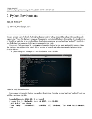 (1)
© Sanjib Sinha 2017
Sanjib Sinha, Beginning Ethical Hacking with Python, DOI 10.1007/978-1-4842-2541-7_7
7. Python Environment
Sanjib Sinha1
Howrah, West Bengal, India
You are going to learn Python 3. Python 2 has been around for a long time and has a huge library and module
support, but Python 3 is the future language. You can also easily install Python 3. Consult the download section
of the official web site. In any modern Linux distribution , open your terminal and type “python3”. It will give
you the Python interpreter or shell where you can write your code.
Remember, Python comes with every modern Linux distribution. So you need not install it anymore. But a
few packages you might need to install. There are tons of tutorials and a lot of community help you can get
over the Internet.
The Python interpreter on a typical Linux distribution looks like this:
Figure 7-1. Image of Python interpreter
In any modern Linux distribution, you need not do anything. Open the terminal and type “python3”, and you
will have an output like this:
hagudu@hagudu-H81M-S1:∼$ python3
Python 3.4.3 (default, Oct 14 2015, 20:28:29)
[GCC 4.8.4] on linux
Type "help", "copyright", "credits" or "license" for more information.
>>>
 