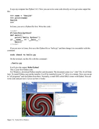 It says my computer has Python 3.4.3. Now you can write some code directly on it to get some output like
this:
>>> name = "Sanjib"
>>> print(name)
Sanjib
>>>
In Linux, you save a Python file first. Write this code :
<code>
#!/usr/bin/python3
def main():
print("Hello Python!")
if __name__ == "__main__":
main()
</code>
If you are new to Linux, first save this Python file as “hello.py” and then change it to executable with this
command:
sudo chmod +x hello.py
On the terminal, run this file with this command :
./hello.py
It will give the output: Hello Python!
This is your first Python code.
For Windows, download Python installer and document. The document comes in a “.chm” file. It will help
later. To install Python, just run the installer. It will be installed in your “C” drive in a minute. Now you can go
to “all programs” and run Python from there. Normally, a small IDE called IDLE comes with Python. You can
write code and just run it. Let us see how it looks:
Figure 7-2. Python IDE in Windows
 