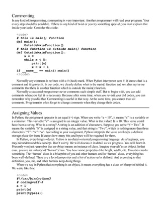 Commenting
In any kind of programming, commenting is very important. Another programmer will read your program. Your
every step should be readable. If there is any kind of twist or you try something special, you must explain that
inside your code. Consider this code:
<code>
# this is main() function
def main():
OutsideMainFunction()
# this function is outside main() function
def OutsideMainFunction():
x = 0
while x < 5:
print(x)
x = x + 1
if __name__ == main():main()
</code>
Normally any comment is written with a # (hash) mark. When Python interpreter sees #, it knows that is a
comment and it ignores it. In our code, we clearly define what is the main() function and we also say in our
comments that there is another function which is outside the main() function.
Normally a seasoned programmer never comments such simple stuff. But to begin with, you can add
comments when you feel it is necessary. Because after some time, when you revisit your old codes, you can
remember why you did that. Commenting is useful in that way. At the same time, you cannot trust all
comments. Programmers often forget to change comments when they change their codes.
Assigning Values
In Python, the assignment operator is an equal (=) sign. When you write “a = 10”, it means “a” is a variable or
a container. This variable “a” is assigned to an integer value. What is that value? It is 10. This value could
have been a string. What is a string? A string is an addition of characters. Suppose you write “b = Two”. It
means the variable “b” is assigned to a string value, and that string is “Two”, which is nothing more than three
characters: “T”+“w”+“o”. According to your assignment, Python interprets the value and keeps a definite
storage place for them. It knows how many bits and bytes will be required for them.
In Python, everything is object. Python is an object-oriented programming language. As a beginner, you
may not understand this concept. Don’t worry. We will discuss it in detail as we progress. You will learn it.
Presently you just remember that an object means an instance of class. Imagine yourself as an object. In that
case, you are an instance of “human” class. You have some properties like height, width, etc. You also can do
something. The “human” class is a blueprint of you and other humans and in “human” class, everything has
been well-defined. There are a lot of properties and a lot of action verbs defined. And according to that
definition, you, me, and other humans keep doing things.
When we say in Python that everything is an object, it means everything has a class or blueprint behind it.
We write like this:
<code>
#!/usr/bin/python3
# coding=utf-8
a = 1
print(a)
print(type(a))
 