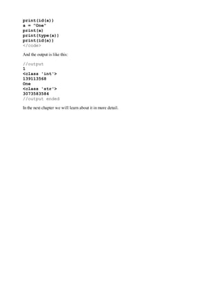 print(id(a))
a = "One"
print(a)
print(type(a))
print(id(a))
</code>
And the output is like this:
//output
1
<class 'int'>
139113568
One
<class 'str'>
3073583584
//output ended
In the next chapter we will learn about it in more detail.
 