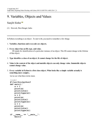(1)
© Sanjib Sinha 2017
Sanjib Sinha, Beginning Ethical Hacking with Python, DOI 10.1007/978-1-4842-2541-7_9
9. Variables, Objects and Values
Sanjib Sinha1
Howrah, West Bengal, India
In Python everything is an object . To start with, you need to remember a few things:
1. Variables, functions and even code are objects.
2. Every object has an ID, type, and value.
ID stands for identification of a particular instance of an object. This ID cannot change in the lifetime
of that object.
3. Type identifies a class of an object. It cannot change for the life of object.
4. Value is the content of the object and mutable objects can only change value. Immutable objects
cannot change value.
5. Every variable in Python is a first class object. What looks like a simple variable actually is
something more complex.
Let us see what these terms mean.
<code>
#!/usr/bin/python3
def main():
x = 1
print(x)
print(id(x))
print(type(x))
x = 2
print(x)
print(id(x))
print(type(x))
x = 1
print(x)
print(id(x))
print(type(x))
if __name__ == "__main__":
main()
 