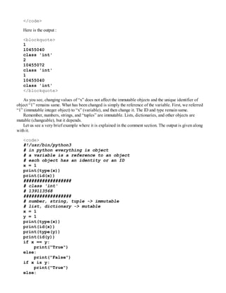 </code>
Here is the output :
<blockquote>
1
10455040
class 'int'
2
10455072
class 'int'
1
10455040
class 'int'
</blockquote>
As you see, changing values of “x” does not affect the immutable objects and the unique identifier of
object “1” remains same. What has been changed is simply the reference of the variable. First, we referred
“1” (immutable integer object) to “x” (variable), and then change it. The ID and type remain same.
Remember, numbers, strings, and “tuples” are immutable. Lists, dictionaries, and other objects are
mutable (changeable), but it depends.
Let us see a very brief example where it is explained in the comment section. The output is given along
with it.
<code>
#!/usr/bin/python3
# in python everything is object
# a variable is a reference to an object
# each object has an identity or an ID
x = 1
print(type(x))
print(id(x))
##################
# class 'int'
# 139113568
##################
# number, string, tuple -> immutable
# list, dictionary -> mutable
x = 1
y = 1
print(type(x))
print(id(x))
print(type(y))
print(id(y))
if x == y:
print("True")
else:
print("False")
if x is y:
print("True")
else:
 