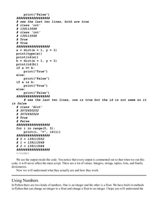 print("False")
##################
# see the last two lines, both are true
# class 'int'
# 139113568
# class 'int'
# 139113568
# True
# True
##################
a = dict(x = 1, y = 1)
print(type(a))
print(id(a))
b = dict(x = 1, y = 1)
print(id(b))
if a == b:
print("True")
else:
print("False")
if a is b:
print("True")
else:
print("False")
##################
# see the last two lines, one is true but the id is not same so it
is false
# class 'dict'
# 3072650252
# 3072692524
# True
# False
##################
for i in range(0, 3):
print(i, "=", id(i))
##################
# 0 = 139113552
# 1 = 139113568
# 2 = 139113584
##################
</code>
We see the output inside the code. You notice that every output is commented out so that when we run this
code, it will never affect the main script. There are a lot of values. Integers, strings, tuples, lists, and finally
dictionaries.
Now we will understand what they actually are and how they work.
Using Numbers
In Python there are two kinds of numbers. One is an integer and the other is a float. We have built-in methods
in Python that can change an integer to a float and change a float to an integer. I hope you will understand the
 