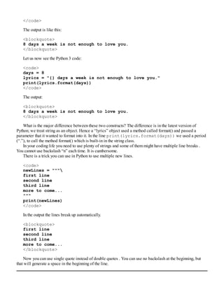 </code>
The output is like this:
<blockquote>
8 days a week is not enough to love you.
</blockquote>
Let us now see the Python 3 code:
<code>
days = 8
lyrics = "{} days a week is not enough to love you."
print(lyrics.format(days))
</code>
The output:
<blockquote>
8 days a week is not enough to love you.
</blockquote>
What is the major difference between these two constructs? The difference is in the latest version of
Python; we treat string as an object. Hence a “lyrics” object used a method called format() and passed a
parameter that it wanted to format into it. In the line print(lyrics.format(days)) we used a period
(“.”), to call the method format() which is built-in in the string class.
In your coding life you need to use plenty of strings and some of them might have multiple line breaks .
You cannot use backslash “n” each time. It is cumbersome.
There is a trick you can use in Python to use multiple new lines.
<code>
newLines = """
first line
second line
third line
more to come...
"""
print(newLines)
</code>
In the output the lines break up automatically.
<blockquote>
first line
second line
third line
more to come...
</blockquote>
Now you can use single quote instead of double quotes . You can use no backslash at the beginning, but
that will generate a space in the beginning of the line.
 