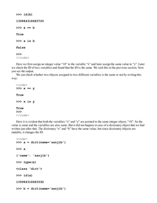 >>> id(b)
139984318683720
>>> a == b
True
>>> a is b
False
>>>
</code>
Here we first assign an integer value “10” to the variable “x” and later assign the same value to “y”. Later
we check the ID of two variables and found that the ID is the same. We said this in the previous section. Now
you see the output.
We can check whether two objects assigned to two different variables is the same or not by writing this
way:
<code>
>>> x == y
True
>>> x is y
True
>>>
</code>
Here it is evident that both the variables “x” and “y” are pointed to the same integer object, “10”. So the
value is same and the variables are also same. But it did not happen in case of a dictionary object that we had
written just after that. The dictionary “a” and “b” have the same value, but since dictionary objects are
mutable, it changes the ID.
<code>
>>> a = dict(name='sanjib')
>>> a
{'name': 'sanjib'}
>>> type(a)
<class 'dict'>
>>> id(a)
139984318683592
>>> b = dict(name='sanjib')
 