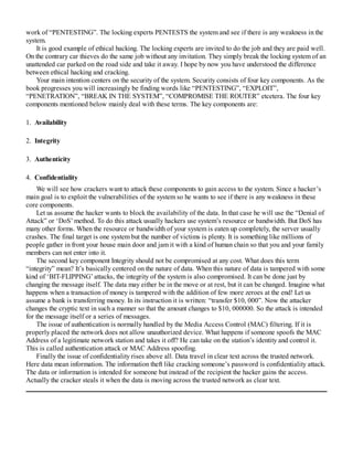 work of “PENTESTING”. The locking experts PENTESTS the system and see if there is any weakness in the
system.
It is good example of ethical hacking. The locking experts are invited to do the job and they are paid well.
On the contrary car thieves do the same job without any invitation. They simply break the locking system of an
unattended car parked on the road side and take it away. I hope by now you have understood the difference
between ethical hacking and cracking.
Your main intention centers on the security of the system. Security consists of four key components. As the
book progresses you will increasingly be finding words like “PENTESTING”, “EXPLOIT”,
“PENETRATION”, “BREAK IN THE SYSTEM”, “COMPROMISE THE ROUTER” etcetera. The four key
components mentioned below mainly deal with these terms. The key components are:
1. Availability
2. Integrity
3. Authenticity
4. Confidentiality
We will see how crackers want to attack these components to gain access to the system. Since a hacker’s
main goal is to exploit the vulnerabilities of the system so he wants to see if there is any weakness in these
core components.
Let us assume the hacker wants to block the availability of the data. In that case he will use the “Denial of
Attack” or ‘DoS’ method. To do this attack usually hackers use system’s resource or bandwidth. But DoS has
many other forms. When the resource or bandwidth of your system is eaten up completely, the server usually
crashes. The final target is one system but the number of victims is plenty. It is something like millions of
people gather in front your house main door and jam it with a kind of human chain so that you and your family
members can not enter into it.
The second key component Integrity should not be compromised at any cost. What does this term
“integrity” mean? It’s basically centered on the nature of data. When this nature of data is tampered with some
kind of ‘BIT-FLIPPING’ attacks, the integrity of the system is also compromised. It can be done just by
changing the message itself. The data may either be in the move or at rest, but it can be changed. Imagine what
happens when a transaction of money is tampered with the addition of few more zeroes at the end! Let us
assume a bank is transferring money. In its instruction it is written: “transfer $10, 000”. Now the attacker
changes the cryptic text in such a manner so that the amount changes to $10, 000000. So the attack is intended
for the message itself or a series of messages.
The issue of authentication is normally handled by the Media Access Control (MAC) filtering. If it is
properly placed the network does not allow unauthorized device. What happens if someone spoofs the MAC
Address of a legitimate network station and takes it off? He can take on the station’s identity and control it.
This is called authentication attack or MAC Address spoofing.
Finally the issue of confidentiality rises above all. Data travel in clear text across the trusted network.
Here data mean information. The information theft like cracking someone’s password is confidentiality attack.
The data or information is intended for someone but instead of the recipient the hacker gains the access.
Actually the cracker steals it when the data is moving across the trusted network as clear text.
 