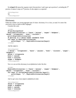 So strings[1:3] means the sequence starts from position 1 and it goes up to position 3, excluding the 3rd
position. It means it stops at 2nd position. So the output is as expected :
<blockquote>
tr
</blockquote>
Dictionary
Python has another very strong aggregate type of values: dictionary. It is a class, as usual. It is more like
associative array or hash in other languages.
Consider this code:
<code>
#!usr/bin/python3
EnglishDictionaries = {'bare':'jejune', 'anger':'dudgeon',
'abuse':'vituperate', 'howl':'ululate'}
print(EnglishDictionaries)
# getting in a nmore human readable form
for keys in EnglishDictionaries:
print(keys, "=", EnglishDictionaries[keys])
</code>
And the output is:
<blockquote>
{'abuse': 'vituperate', 'bare': 'jejune', 'howl': 'ululate', 'anger':
'dudgeon'}
abuse = vituperate
bare = jejune
howl = ululate
anger = dudgeon
</blockquote>
Now we can sort this dictionary in an alphabetical order like this:
<code>
EnglishDictionaries = {'bare':'jejune', 'anger':'dudgeon',
'abuse':'vituperate', 'howl':'ululate'}
for keys in sorted(EnglishDictionaries.keys()):
print(keys, "=", EnglishDictionaries[keys])
</code>
And we get a nice clean output in alphabetical order:
<blockquote>
abuse = vituperate
anger = dudgeon
bare = jejune
howl = ululate
</blockquote>
 