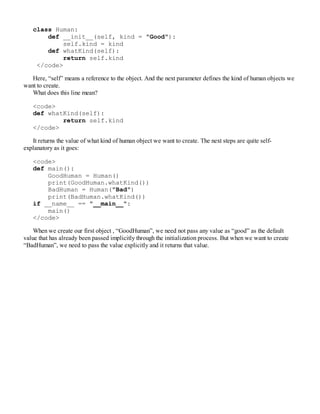 class Human:
def __init__(self, kind = "Good"):
self.kind = kind
def whatKind(self):
return self.kind
</code>
Here, “self” means a reference to the object. And the next parameter defines the kind of human objects we
want to create.
What does this line mean?
<code>
def whatKind(self):
return self.kind
</code>
It returns the value of what kind of human object we want to create. The next steps are quite self-
explanatory as it goes:
<code>
def main():
GoodHuman = Human()
print(GoodHuman.whatKind())
BadHuman = Human("Bad")
print(BadHuman.whatKind())
if __name__ == "__main__":
main()
</code>
When we create our first object , “GoodHuman”, we need not pass any value as “good” as the default
value that has already been passed implicitly through the initialization process. But when we want to create
“BadHuman”, we need to pass the value explicitly and it returns that value.
 