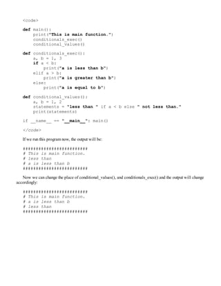 <code>
def main():
print("This is main function.")
conditionals_exec()
conditional_values()
def conditionals_exec():
a, b = 1, 3
if a < b:
print("a is less than b")
elif a > b:
print("a is greater than b")
else:
print("a is equal to b")
def conditional_values():
a, b = 1, 2
statements = "less than " if a < b else " not less than."
print(statements)
if __name__ == "__main__": main()
</code>
If we run this program now, the output will be:
#########################
# This is main function.
# less than
# a is less than b
#########################
Now we can change the place of conditional_values(), and conditionals_exec() and the output will change
accordingly:
#########################
# This is main function.
# a is less than b
# less than
#########################
 