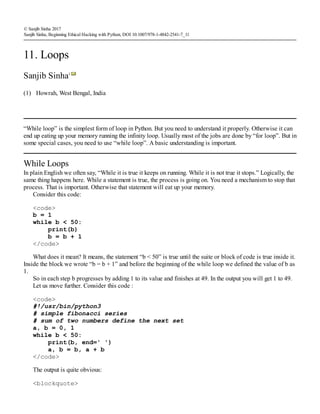 (1)
© Sanjib Sinha 2017
Sanjib Sinha, Beginning Ethical Hacking with Python, DOI 10.1007/978-1-4842-2541-7_11
11. Loops
Sanjib Sinha1
Howrah, West Bengal, India
“While loop” is the simplest form of loop in Python. But you need to understand it properly. Otherwise it can
end up eating up your memory running the infinity loop. Usually most of the jobs are done by “for loop”. But in
some special cases, you need to use “while loop”. A basic understanding is important.
While Loops
In plain English we often say, “While it is true it keeps on running. While it is not true it stops.” Logically, the
same thing happens here. While a statement is true, the process is going on. You need a mechanism to stop that
process. That is important. Otherwise that statement will eat up your memory.
Consider this code:
<code>
b = 1
while b < 50:
print(b)
b = b + 1
</code>
What does it mean? It means, the statement “b < 50” is true until the suite or block of code is true inside it.
Inside the block we wrote “b = b + 1” and before the beginning of the while loop we defined the value of b as
1.
So in each step b progresses by adding 1 to its value and finishes at 49. In the output you will get 1 to 49.
Let us move further. Consider this code :
<code>
#!/usr/bin/python3
# simple fibonacci series
# sum of two numbers define the next set
a, b = 0, 1
while b < 50:
print(b, end=' ')
a, b = b, a + b
</code>
The output is quite obvious:
<blockquote>
 
