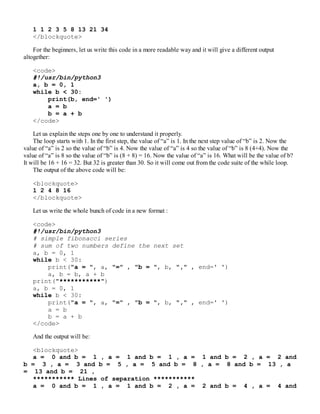 1 1 2 3 5 8 13 21 34
</blockquote>
For the beginners, let us write this code in a more readable way and it will give a different output
altogether:
<code>
#!/usr/bin/python3
a, b = 0, 1
while b < 30:
print(b, end=' ')
a = b
b = a + b
</code>
Let us explain the steps one by one to understand it properly.
The loop starts with 1. In the first step, the value of “a” is 1. In the next step value of “b” is 2. Now the
value of “a” is 2 so the value of “b” is 4. Now the value of “a” is 4 so the value of “b” is 8 (4+4). Now the
value of “a” is 8 so the value of “b” is (8 + 8) = 16. Now the value of “a” is 16. What will be the value of b?
It will be 16 + 16 = 32. But 32 is greater than 30. So it will come out from the code suite of the while loop.
The output of the above code will be:
<blockquote>
1 2 4 8 16
</blockquote>
Let us write the whole bunch of code in a new format :
<code>
#!/usr/bin/python3
# simple fibonacci series
# sum of two numbers define the next set
a, b = 0, 1
while b < 30:
print("a = ", a, "=" , "b = ", b, "," , end=' ')
a, b = b, a + b
print("***********")
a, b = 0, 1
while b < 30:
print("a = ", a, "=" , "b = ", b, "," , end=' ')
a = b
b = a + b
</code>
And the output will be:
<blockquote>
a = 0 and b = 1 , a = 1 and b = 1 , a = 1 and b = 2 , a = 2 and
b = 3 , a = 3 and b = 5 , a = 5 and b = 8 , a = 8 and b = 13 , a
= 13 and b = 21 ,
*********** Lines of separation ***********
a = 0 and b = 1 , a = 1 and b = 2 , a = 2 and b = 4 , a = 4 and
 