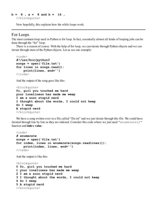 b = 8 , a = 8 and b = 16 ,
</blockquote>
Now hopefully, this explains how the while loops work.
For Loops
The most common loop used in Python is for loop. In fact, essentially almost all kinds of looping jobs can be
done through the “for” loop.
There is a reason of course. With the help of for loop, we can iterate through Python objects and we can
iterate through most of the Python objects. Let us see one example:
<code>
#!/usr/bin/python3
songs = open('file.txt')
for lines in songs.read():
print(lines, end='')
</code>
And the output of the song goes like this:
<blockquote>
Yo, girl you touched me hard
your loneliness has made me weep
I am a sooo stupid nerd
I thought about the words, I could not keep
So I weep
A stupid nerd
</blockquote>
We have a song written over in a file called “file.txt” and we just iterate through this file. We could have
iterated through line by line as they are indexed. Consider this code where we just used "enumerate()"
function and index value:
<code>
# enumerate
songs = open('file.txt')
for index, lines in enumerate(songs.readlines()):
print(index, lines, end='')
</cede>
And the output is like this:
<blockquote>
0 Yo, girl you touched me hard
1 your loneliness has made me weep
2 I am a sooo stupid nerd
3 I thought about the words, I could not keep
4 So I weep
5 A stupid nerd
</blockquote>
 