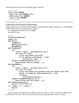 checks the upper and lower case and finally replaces them all.
<blockquote>
first line ######
third line and ###### over
fifth pine line ######
i don't know ######
</blockquote>
Searching with Regular Expressions
Regular expressions are a very powerful method of matching patterns. Regular expression is a small language
in itself and it can be very simple and very complex.
It is implemented in Python with “re” module.
Consider this code:
<code>
#!/usr/bin/python3
import re
def main():
FindWord()
DEmarcationLine()
MatchWord()
def FindWord():
try:
files = open("../primary/file.txt")
for line in files:
# you can search any word
if re.search('lenor|more', line):
print(line, end=' ')
except FileNotFoundError as e:
print("Fiel was not found:", e)
def MatchWord():
try:
files = open("../primary/file.txt")
for line in files:
# you can search any pattern that can match this word
match = re.search('(len|neverm)ore', line)
if match:
print(match.group())
except FileNotFoundError as e:
print("Fiel was not found:", e)
def DEmarcationLine():
print("*************")
if __name__ == "__main__":
main()
</code>
Here we search a file called “file.txt” that has words like “lenor” or “more” and that also matches some
words that end with “ore”. We have defined two functions to search that and we used “re” module .
 
