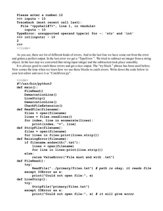 Please enter a number.12
>>> inputs - 10
Traceback (most recent call last):
File "<pyshell#7>", line 1, in <module>
inputs - 10
TypeError: unsupported operand type(s) for -: 'str' and 'int'
>>> int(inputs) - 10
2
>>>
</code>
As you see, there are lot of different kinds of errors. And in the last line we have come out from the error
and gotten a perfect output. In the last error we get a “TypeError ”. We tried to subtract an integer from a string
object. In the last step we converted that string input integer and the subtraction took place smoothly.
It is always good to catch those errors and get a nice output. The “try block ” phrase has been used before.
Now comes the time when we learn how we use those blocks to catch errors. Write down the code below in
your text editor and save it as “CatchError.py”.
<code>
#!/usr/bin/python3
def main():
FileRead()
DemarcationLine()
LineStrip()
DemarcationLine()
CheckFileExtension()
def ReadFile(filename):
files = open(filename)
lines = files.readlines()
for index, line in enumerate(lines):
print(index, "=", line)
def StripFile(filename):
files = open(filename)
for lines in files:print(lines.strip())
def RaisingError(filename):
if filename.endswith(".txt"):
lines = open(filename)
for line in lines:print(line.strip())
else:
raise ValueError("File must end with .txt")
def FileRead():
try:
ReadFile("../primary/files.txt") # path is okay, it reads file
except IOError as e:
print("Could not open file:", e)
def LineStrip():
try:
StripFile("primary/files.txt")
except IOError as e:
print("Could not open file:", e) # it will give error
 
