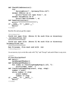 def CheckFileExtension():
try:
RaisingError("../primary/file.rtf")
except IOError as e:
print("Could not open file:", e)
except ValueError as e:
print("Bad Filename:", e)
def DemarcationLine():
print("******************")
if __name__ == "__main __":
main()
</code>
Run this file and you get this output:
<blockquote>
Could not open file: [Errno 2] No such file or directory:
'../primary/files.txt'
******************
Could not open file: [Errno 2] No such file or directory:
'primary/files.txt'
******************
Bad Filename: File must end with .txt
</blockquote>
As an exercise, try to write this code with “Try” and “Except” and catch if there is any error.
<code>
#!/usr/bin/python3
def main():
GetARangeOfNumber()
def GetARangeOfNumber():
for index in IteratingStepByStep(1,123, 7):
print(index, end=' ')
def IteratingStepByStep(start, stop, step):
number = start
while number <= stop:
yield number
number += step
if __name__ == "__main__":
main()
</code>
 