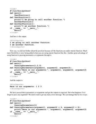 <code>
#!/usr/bin/python3
def main():
TestFunction()
def TestFunction():
print("I am going to call another function.")
AnotherFunction()
def AnotherFunction():
print("I am another function.")
if __name__ == "__main__":
main()
</code>
And here is the output:
<blockquote>
I am going to call another function.
I am another function.
</blockquote>
Now see, we did not bother about the position because all the functions are under main() function. Much
more flexibility is now being added when you are using main() function like this. Another great advantage of
using function is passing parameters or arguments through it.
<code>
#!/usr/bin/python3
def main():
PassingParameters(1,2,3)
def PassingParameters(argument1, argument2, argument3):
print("Here is our arguments:", argument1, argument2, argument3)
if __name__ == "__main__":
main()
</code>
And the output is:
<blockquote>
Here is our arguments: 1 2 3
</blockquote>
We have passed three parameters or arguments and get the output as expected. But what happens if we
forget to pass any argument? We don't want to get any nasty error message. We can manage that by two ways:
<code>
#!/usr/bin/python3
def main():
PassingParameters(1)
def PassingParameters(argument1, argument2 = 4, argument3 = 6):
print("Here is our arguments:", argument1, argument2, argument3)
if __name__ == "__main__":
main()
</code>
 