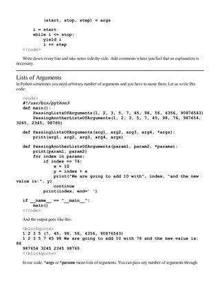 (start, stop, step) = args
i = start
while i <= stop:
yield i
i += step
</code>
Write down every line and take notes side-by-side. Add comments where you feel that an explanation is
necessary.
Lists of Arguments
In Python sometimes you need arbitrary number of arguments and you have to name them. Let us write this
code:
<code>
#!/usr/bin/python3
def main():
PassingListsOfArguments(1, 2, 3, 5, 7, 45, 98, 56, 4356, 90876543)
PassingAnotherListsOfArguments(1, 2, 3, 5, 7, 45, 98, 76, 987654,
3245, 2345, 98760)
def PassingListsOfArguments(arg1, arg2, arg3, arg4, *args):
print(arg1, arg2, arg3, arg4, args)
def PassingAnotherListsOfArguments(param1, param2, *params):
print(param1, param2)
for index in params:
if index == 76:
x = 10
y = index + x
print("We are going to add 10 with", index, "and the new
value is:", y)
continue
print(index, end=' ')
if __name__ == "__main__":
main()
</code>
And the output goes like this:
<blockquote>
1 2 3 5 (7, 45, 98, 56, 4356, 90876543)
1 2 3 5 7 45 98 We are going to add 10 with 76 and the new value is:
86
987654 3245 2345 98760
</blockquote>
In our code, *args or *params mean lists of arguments. You can pass any number of arguments through
 
