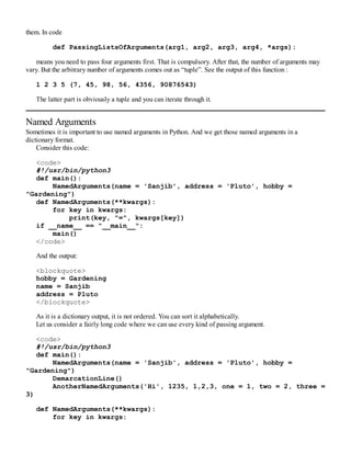 them. In code
def PassingListsOfArguments(arg1, arg2, arg3, arg4, *args):
means you need to pass four arguments first. That is compulsory. After that, the number of arguments may
vary. But the arbitrary number of arguments comes out as “tuple”. See the output of this function :
1 2 3 5 (7, 45, 98, 56, 4356, 90876543)
The latter part is obviously a tuple and you can iterate through it.
Named Arguments
Sometimes it is important to use named arguments in Python. And we get those named arguments in a
dictionary format.
Consider this code:
<code>
#!/usr/bin/python3
def main():
NamedArguments(name = 'Sanjib', address = 'Pluto', hobby =
"Gardening")
def NamedArguments(**kwargs):
for key in kwargs:
print(key, "=", kwargs[key])
if __name__ == "__main__":
main()
</code>
And the output:
<blockquote>
hobby = Gardening
name = Sanjib
address = Pluto
</blockquote>
As it is a dictionary output, it is not ordered. You can sort it alphabetically.
Let us consider a fairly long code where we can use every kind of passing argument.
<code>
#!/usr/bin/python3
def main():
NamedArguments(name = 'Sanjib', address = 'Pluto', hobby =
"Gardening")
DemarcationLine()
AnotherNamedArguments('Hi', 1235, 1,2,3, one = 1, two = 2, three =
3)
def NamedArguments(**kwargs):
for key in kwargs:
 