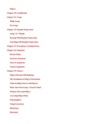 Object
Chapter 10:​ Conditionals
Chapter 11:​ Loops
While Loops
For Loops
Chapter 12:​ Regular Expressions
Using “re” Module
Reusing With Regular Expressions
Searching with Regular Expressions
Chapter 13:​ Exceptions, Catching Errors
Chapter 14:​ Functions
Return Values
Generate Functions
Lists of Arguments
Named Arguments
Chapter 15:​ Classes
Object-Oriented Methodology
The Foundation of Object Orientation
Understanding Classes and Objects
Write Y
our Own Game, “Good Vs Bad”
Primary Class and Object
Accessing Object Data
Polymorphism
Using Generators
Inheritance
Decorator
 