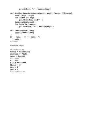 print(key, "=", kwargs[key])
def AnotherNamedArguments(arg1, arg2, *args, **kwargs):
print(arg1, arg2)
for index in args:
print(index, end=' ')
DemarcationLine()
for keys in kwargs:
print(keys, "=", kwargs[keys])
def DemarcationLine():
print("********")
if __name__ == "__main__":
main()
</code>
Here is the output:
<blockquote>
hobby = Gardening
address = Pluto
name = Sanjib
********
Hi 1235
1 2 3 ********
three = 3
two = 2
one = 1
</blockquote>
 