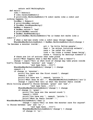 return self.WalkingStyle
def main():
robu = Robots()
# robu.CareLikeARobot()
# print(robu.WalkLikeARobot("A robot walks like a robot and
nothing happens."))
GoodMan = Humans()
# print(GoodMan.nature)
# GoodMan.GoodHumanBeing()
BadMan = Humans()
# BadMan.nature = "bad"
# print(BadMan.nature)
# BadMan.BadHUmanBeing()
# print(BadMan.WalkLikeARobot("he is human but walks like a
robot"))
# when a bad man wlaks like a robot many things happen
WhenABadManWalksLikeARobot = BadMan.WalkLikeARobot(dict(change =
'he becomes a monster inside',
act = 'he kills fellow people',
feel = 'he enjoys torturing animals',
care = 'he cares for none',
look = 'he looks a normal human being',
state = 'finally he destroys himself'))
# there are lot of actions that take place
print("What happens when a Bad Man walks like a Robot?")
change = input("Tell us what kind of change may take place inside
him?n Choose between 'monster' and 'angel',"
"and type here...>>>>")
WhenABadManWalksLikeARobot['change'] = change
reward = 0
if change == 'monster':
print("You have won the first round:", change)
reward = 1000
print("You have won ", reward, "points.")
print("What does he do? :", WhenABadManWalksLikeARobot['act'])
change = input("Now tell us what the monster feels inside
while killing people?n Choose between 'great' and 'sad',"
"and type here...>>>>")
WhenABadManWalksLikeARobot['change'] = change
if change == 'great':
print("You have won the second round:")
reward = 10000
print("You have won ", reward, "points.")
print("What he feels inside? :",
WhenABadManWalksLikeARobot['feel'])
change = input("Tell us does the monster care for anyone?
n Choose between 'yes' and 'no',"
"and type here...>>>>")
WhenABadManWalksLikeARobot['change'] = change
if change == 'no':
 