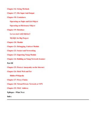 Chapter 16:​ String Methods
Chapter 17:​ File Input And Output
Chapter 18:​ Containers
Operating on Tuple and List Object
Operating on Dictionary Object
Chapter 19:​ Database
Let us start with SQLite3
MySQL for Big Project
Chapter 20:​ Module
Chapter 21:​ Debugging, Unittest Module
Chapter 22:​ Socket and Networking
Chapter 23:​ Importing Nmap Module
Chapter 24:​ Building an Nmap Network Scanner
Part III
Chapter 25:​ Protect Anonymity on the Internet
Chapter 26:​ Dark Web and Tor
Hidden Wikipedia
Chapter 27:​ Proxy Chains
Chapter 28:​ Virtual Private Network or VPN
Chapter 29:​ MAC Address
Epilogue—What Next
Index
 