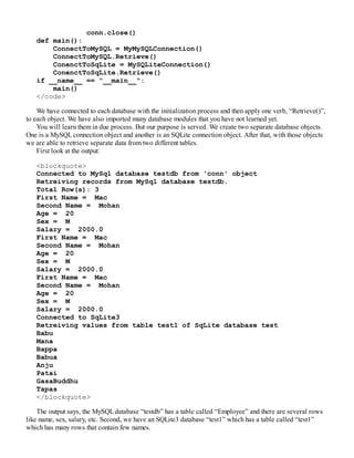 conn.close()
def main():
ConnectToMySQL = MyMySQLConnection()
ConnectToMySQL.Retrieve()
ConenctToSqLite = MySQLiteConnection()
ConenctToSqLite.Retrieve()
if __name__ == "__main__":
main()
</code>
We have connected to each database with the initialization process and then apply one verb, “Retrieve()”,
to each object. We have also imported many database modules that you have not learned yet.
You will learn them in due process. But our purpose is served. We create two separate database objects.
One is a MySQLconnection object and another is an SQLite connection object. After that, with those objects
we are able to retrieve separate data from two different tables.
First look at the output:
<blockquote>
Connected to MySql database testdb from 'conn' object
Retreiving records from MySql database testdb.
Total Row(s): 3
First Name = Mac
Second Name = Mohan
Age = 20
Sex = M
Salary = 2000.0
First Name = Mac
Second Name = Mohan
Age = 20
Sex = M
Salary = 2000.0
First Name = Mac
Second Name = Mohan
Age = 20
Sex = M
Salary = 2000.0
Connected to SqLite3
Retreiving values from table test1 of SqLite database test
Babu
Mana
Bappa
Babua
Anju
Patai
GasaBuddhu
Tapas
</blockquote>
The output says, the MySQLdatabase “testdb” has a table called “Employee” and there are several rows
like name, sex, salary, etc. Second, we have an SQLite3 database “test1” which has a table called “test1”
which has many rows that contain few names.
 