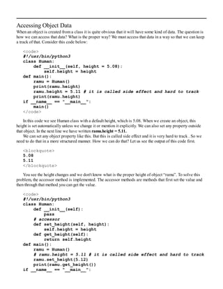 Accessing Object Data
When an object is created from a class it is quite obvious that it will have some kind of data. The question is
how we can access that data? What is the proper way? We must access that data in a way so that we can keep
a track of that. Consider this code below:
<code>
#!/usr/bin/python3
class Human:
def __init__(self, height = 5.08):
self.height = height
def main():
ramu = Human()
print(ramu.height)
ramu.height = 5.11 # it is called side effect and hard to track
print(ramu.height)
if __name__ == "__main__":
main()
</code>
In this code we see Human class with a default height, which is 5.08. When we create an object, this
height is set automatically unless we change it or mention it explicitly. We can also set any property outside
that object. In the next line we have written ramu.height = 5.11.
We can set any object property like this. But this is called side effect and it is very hard to track . So we
need to do that in a more structured manner. How we can do that? Let us see the output of this code first.
<blockquote>
5.08
5.11
</blockquote>
You see the height changes and we don't know what is the proper height of object “ramu”. To solve this
problem, the accessor method is implemented. The accessor methods are methods that first set the value and
then through that method you can get the value.
<code>
#!/usr/bin/python3
class Human:
def __init__(self):
pass
# accessor
def set_height(self, height):
self.height = height
def get_height(self):
return self.height
def main():
ramu = Human()
# ramu.height = 5.11 # it is called side effect and hard to track
ramu.set_height(5.12)
print(ramu.get_height())
if __name__ == "__main__":
 